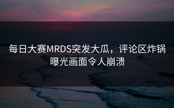 每日大赛MRDS突发大瓜，评论区炸锅曝光画面令人崩溃