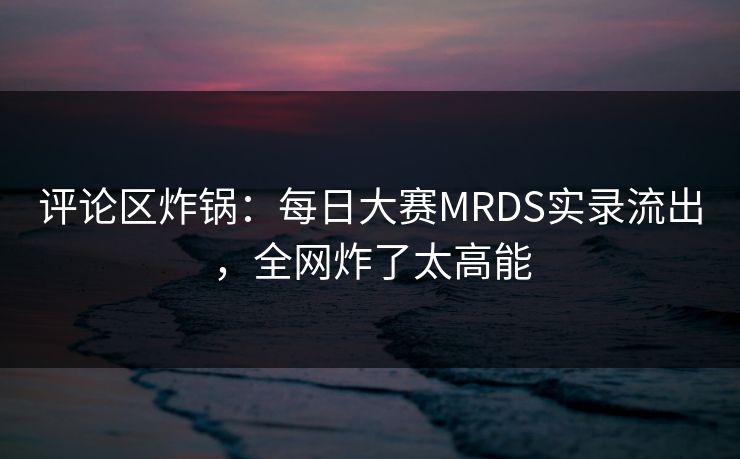 评论区炸锅：每日大赛MRDS实录流出，全网炸了太高能