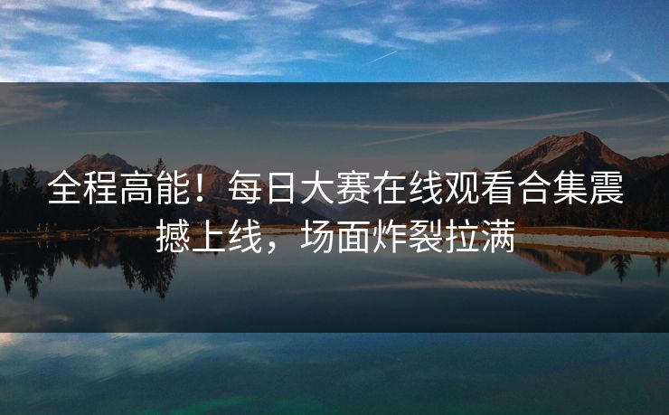 全程高能！每日大赛在线观看合集震撼上线，场面炸裂拉满