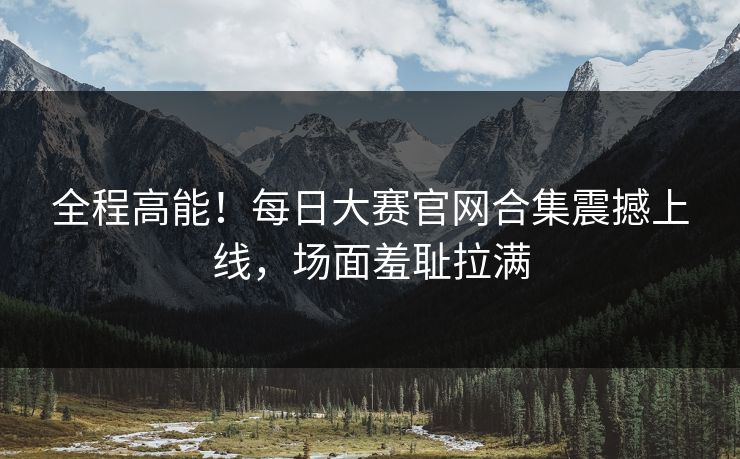 全程高能！每日大赛官网合集震撼上线，场面羞耻拉满