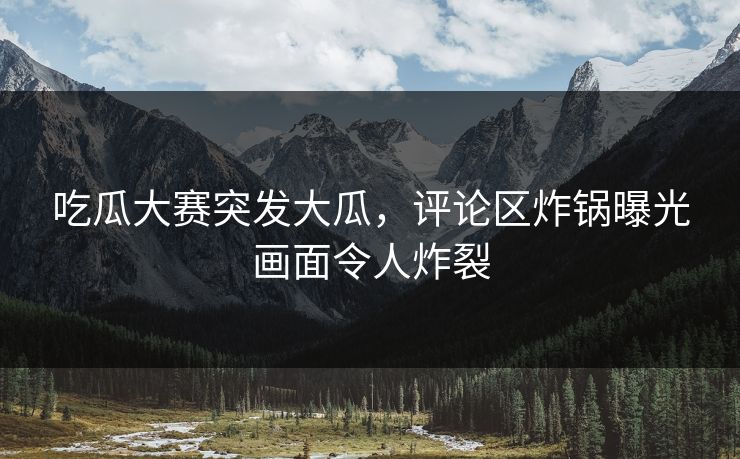 吃瓜大赛突发大瓜，评论区炸锅曝光画面令人炸裂
