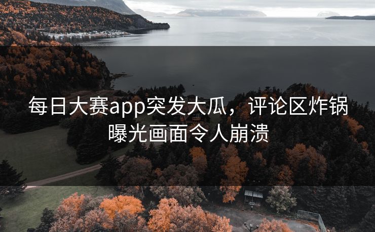每日大赛app突发大瓜，评论区炸锅曝光画面令人崩溃