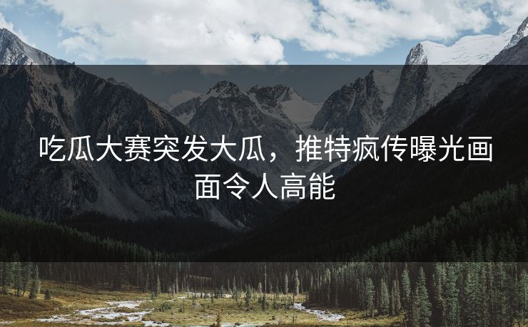 吃瓜大赛突发大瓜，推特疯传曝光画面令人高能