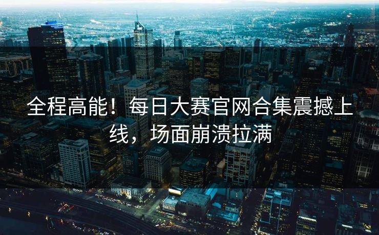 全程高能！每日大赛官网合集震撼上线，场面崩溃拉满