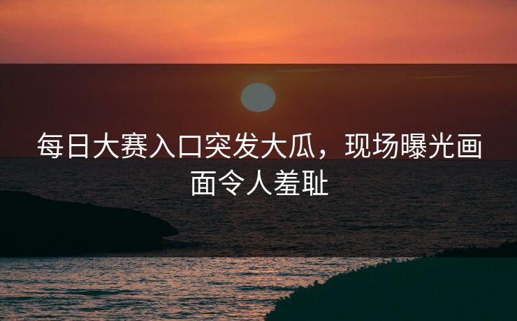每日大赛入口突发大瓜，现场曝光画面令人羞耻