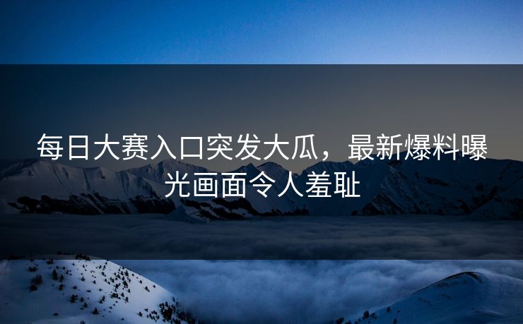 每日大赛入口突发大瓜，最新爆料曝光画面令人羞耻
