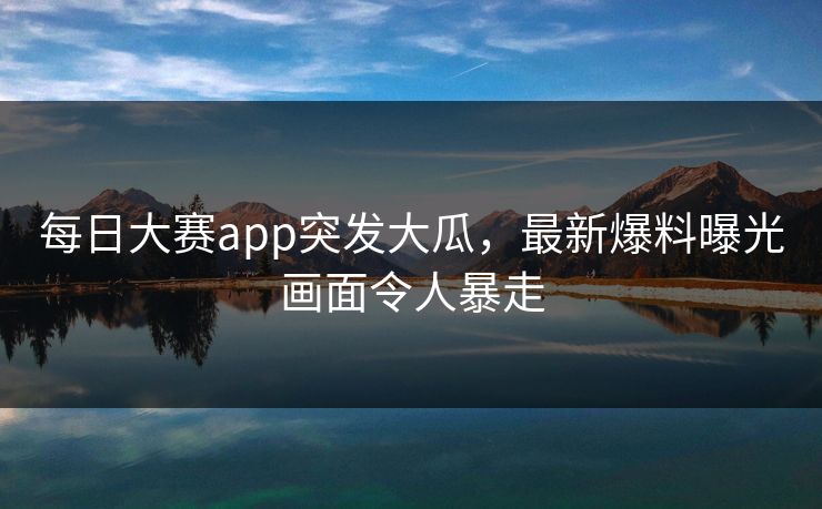 每日大赛app突发大瓜，最新爆料曝光画面令人暴走
