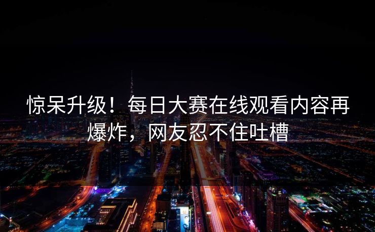 惊呆升级！每日大赛在线观看内容再爆炸，网友忍不住吐槽