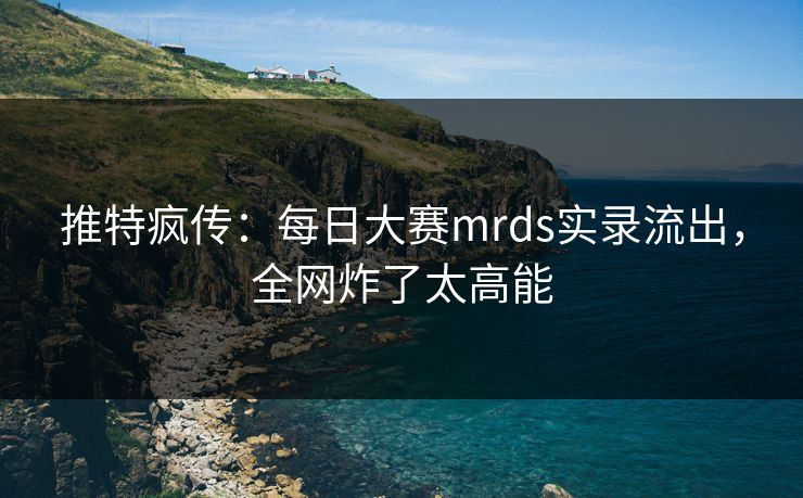 推特疯传：每日大赛mrds实录流出，全网炸了太高能