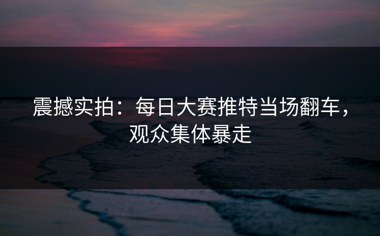 震撼实拍：每日大赛推特当场翻车，观众集体暴走