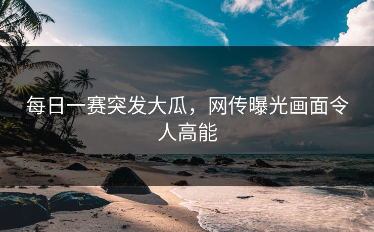 每日一赛突发大瓜，网传曝光画面令人高能