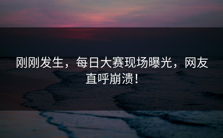刚刚发生，每日大赛现场曝光，网友直呼崩溃！
