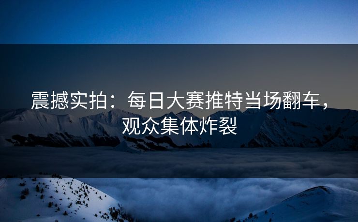 震撼实拍：每日大赛推特当场翻车，观众集体炸裂