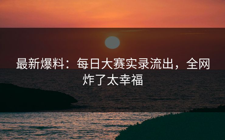 最新爆料：每日大赛实录流出，全网炸了太幸福