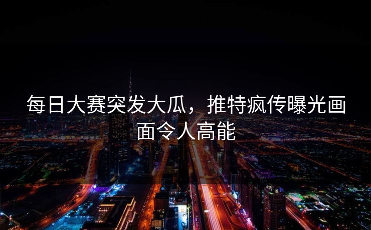 每日大赛突发大瓜，推特疯传曝光画面令人高能
