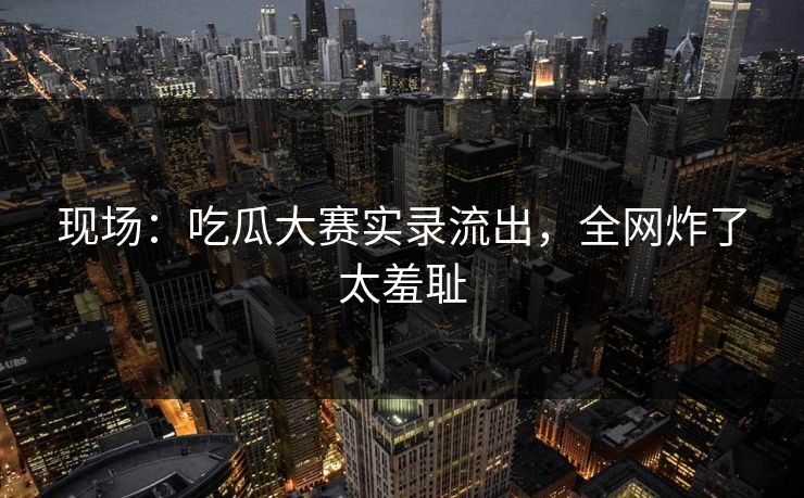 现场：吃瓜大赛实录流出，全网炸了太羞耻