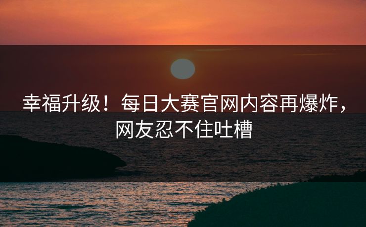 幸福升级！每日大赛官网内容再爆炸，网友忍不住吐槽