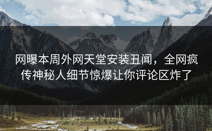 网曝本周外网天堂安装丑闻，全网疯传神秘人细节惊爆让你评论区炸了