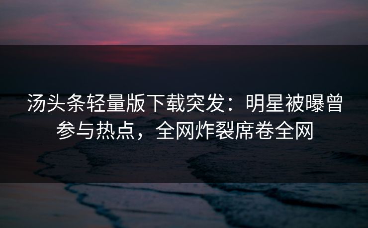 汤头条轻量版下载突发：明星被曝曾参与热点，全网炸裂席卷全网