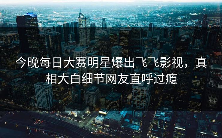 今晚每日大赛明星爆出飞飞影视，真相大白细节网友直呼过瘾