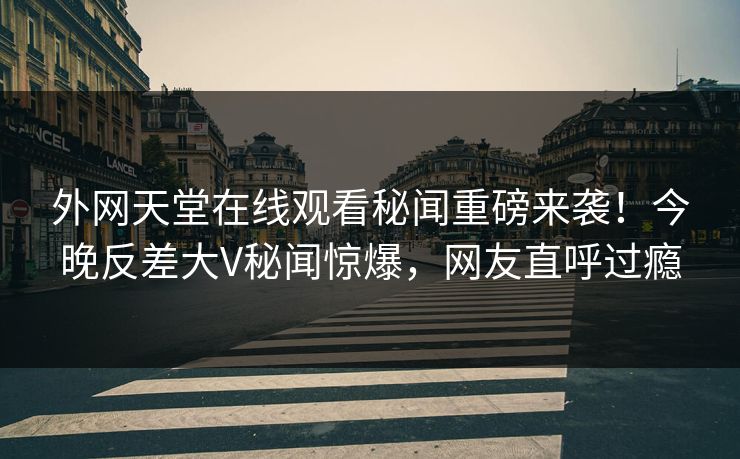 外网天堂在线观看秘闻重磅来袭！今晚反差大V秘闻惊爆，网友直呼过瘾