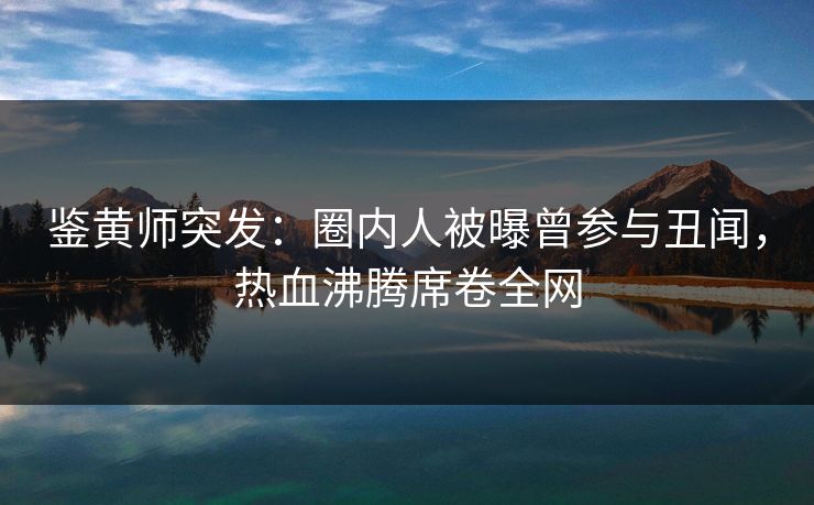 鉴黄师突发：圈内人被曝曾参与丑闻，热血沸腾席卷全网