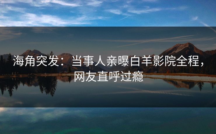 海角突发：当事人亲曝白羊影院全程，网友直呼过瘾