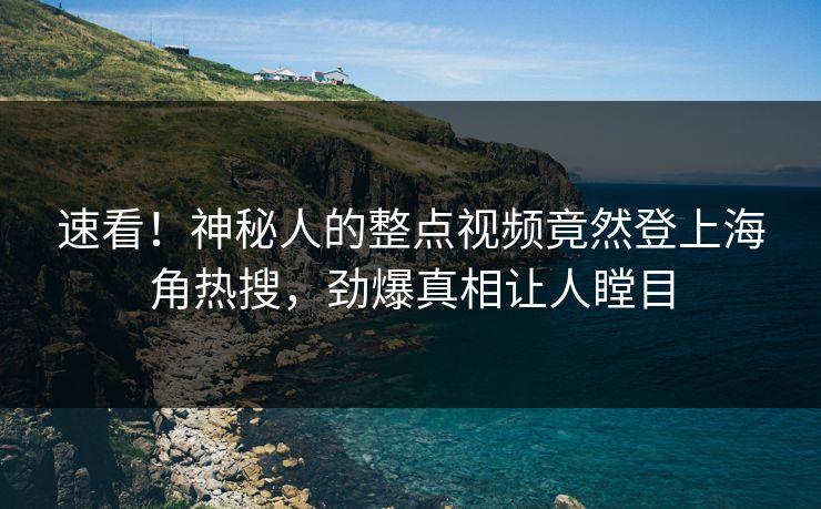 速看！神秘人的整点视频竟然登上海角热搜，劲爆真相让人瞠目