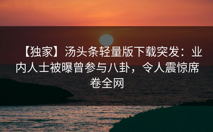 【独家】汤头条轻量版下载突发：业内人士被曝曾参与八卦，令人震惊席卷全网