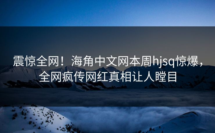 震惊全网！海角中文网本周hjsq惊爆，全网疯传网红真相让人瞠目