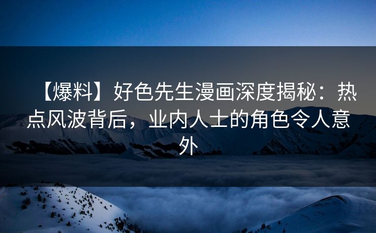 【爆料】好色先生漫画深度揭秘：热点风波背后，业内人士的角色令人意外