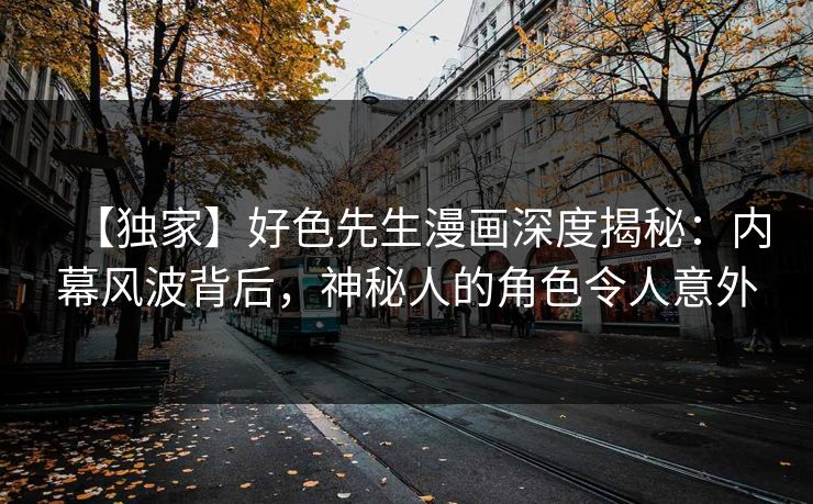 【独家】好色先生漫画深度揭秘：内幕风波背后，神秘人的角色令人意外