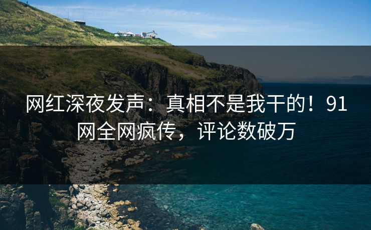 网红深夜发声：真相不是我干的！91网全网疯传，评论数破万