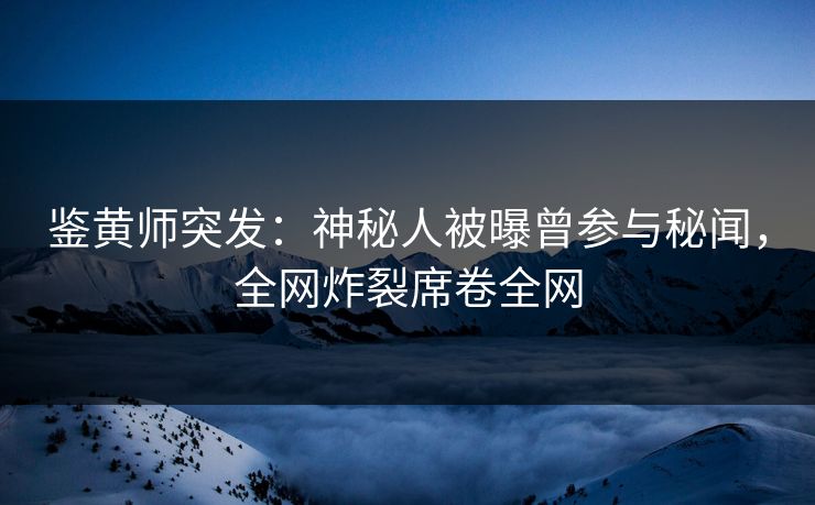 鉴黄师突发：神秘人被曝曾参与秘闻，全网炸裂席卷全网