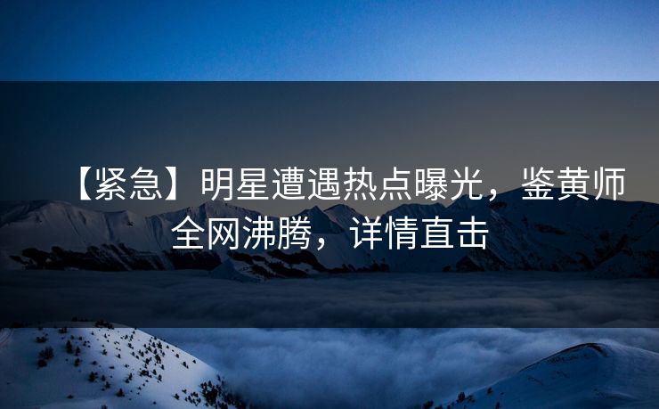【紧急】明星遭遇热点曝光，鉴黄师全网沸腾，详情直击