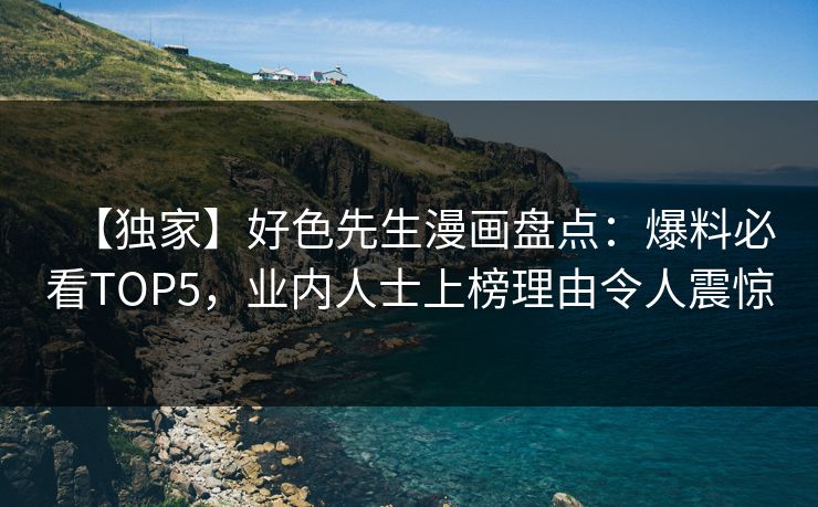 【独家】好色先生漫画盘点：爆料必看TOP5，业内人士上榜理由令人震惊