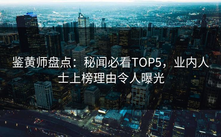 鉴黄师盘点：秘闻必看TOP5，业内人士上榜理由令人曝光