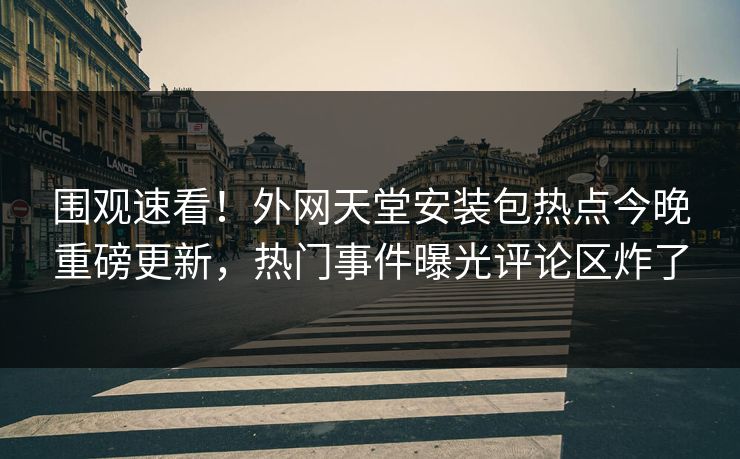 围观速看！外网天堂安装包热点今晚重磅更新，热门事件曝光评论区炸了