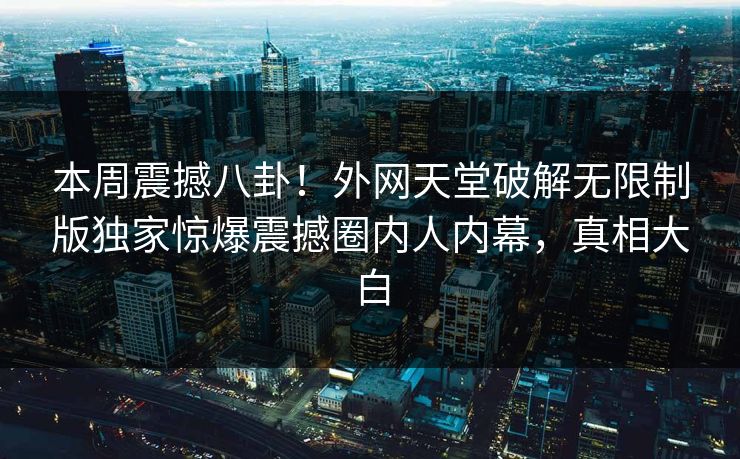 本周震撼八卦！外网天堂破解无限制版独家惊爆震撼圈内人内幕，真相大白