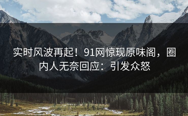 实时风波再起！91网惊现原味阁，圈内人无奈回应：引发众怒