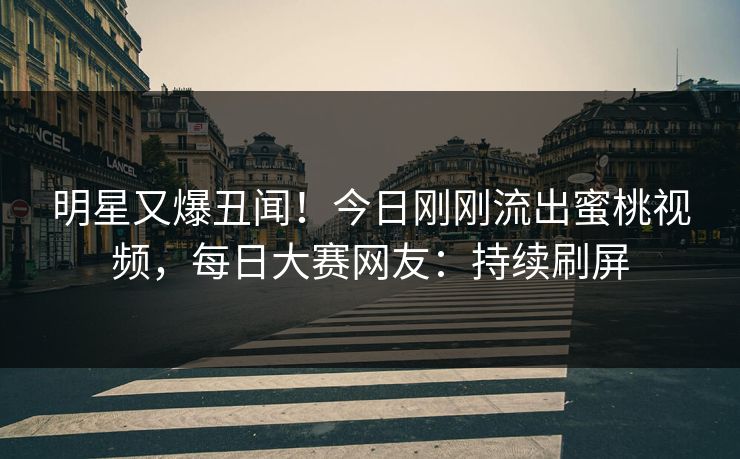 明星又爆丑闻！今日刚刚流出蜜桃视频，每日大赛网友：持续刷屏