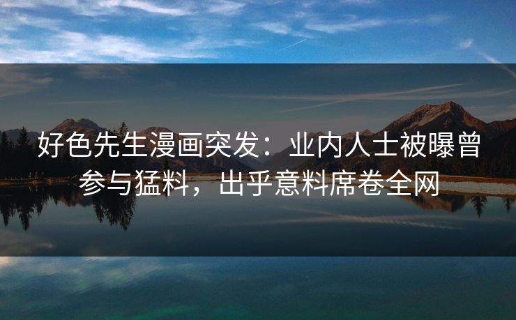 好色先生漫画突发：业内人士被曝曾参与猛料，出乎意料席卷全网