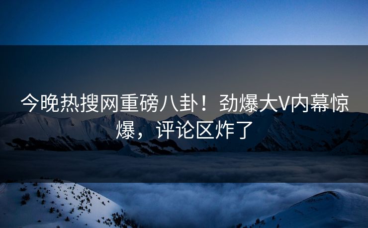 今晚热搜网重磅八卦！劲爆大V内幕惊爆，评论区炸了
