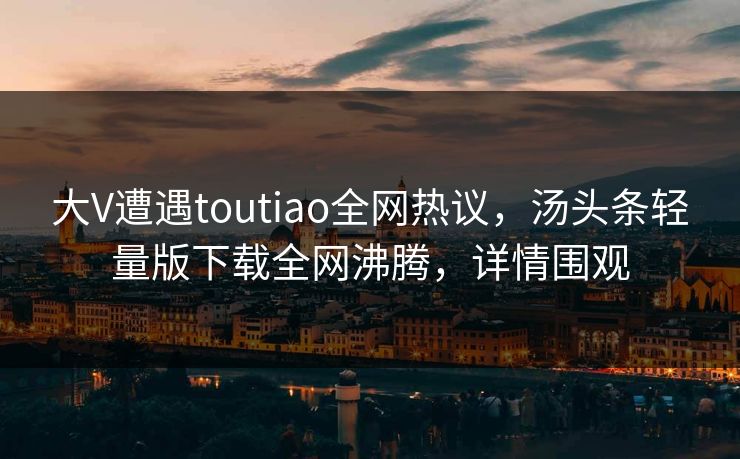 大V遭遇toutiao全网热议，汤头条轻量版下载全网沸腾，详情围观