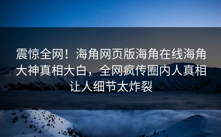 震惊全网！海角网页版海角在线海角大神真相大白，全网疯传圈内人真相让人细节太炸裂