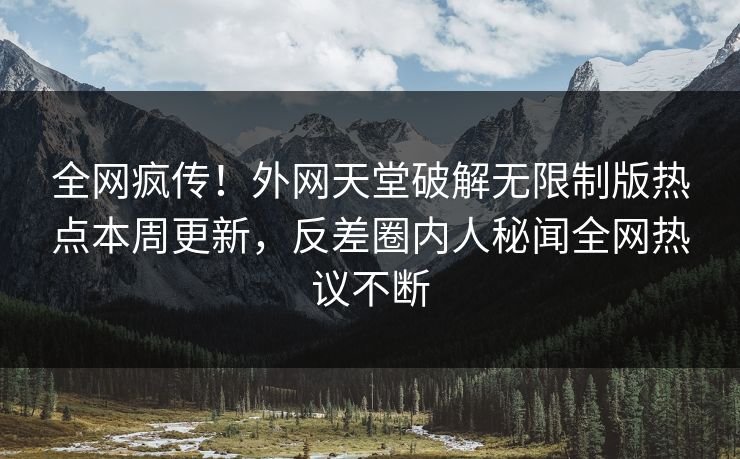 全网疯传！外网天堂破解无限制版热点本周更新，反差圈内人秘闻全网热议不断