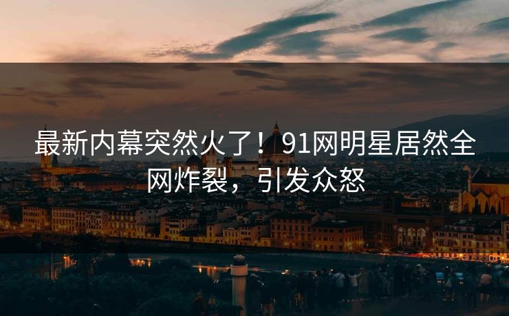 最新内幕突然火了！91网明星居然全网炸裂，引发众怒
