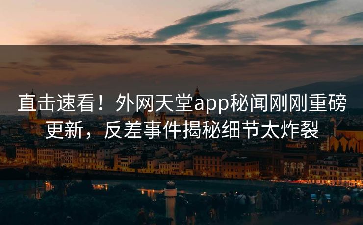 直击速看！外网天堂app秘闻刚刚重磅更新，反差事件揭秘细节太炸裂