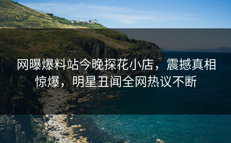网曝爆料站今晚探花小店，震撼真相惊爆，明星丑闻全网热议不断