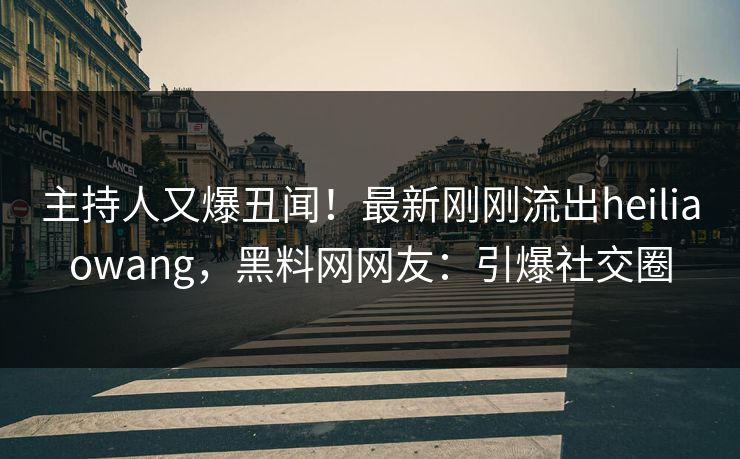 主持人又爆丑闻！最新刚刚流出heiliaowang，黑料网网友：引爆社交圈